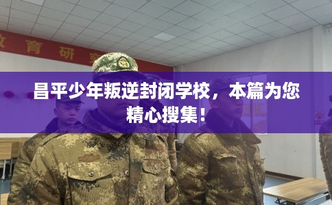 昌平少年叛逆封闭学校，本篇为您精心搜集！