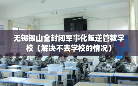 无锡锡山全封闭军事化叛逆管教学校（解决不去学校的情况）