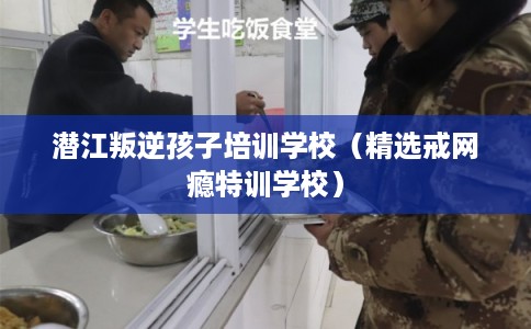 潜江叛逆孩子培训学校（精选戒网瘾特训学校）