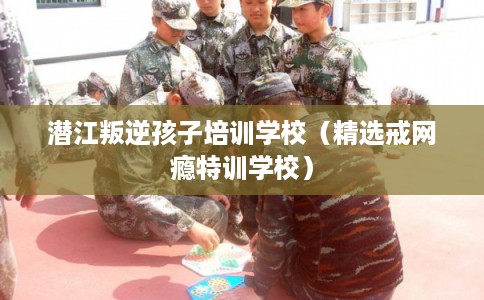 潜江叛逆孩子培训学校（精选戒网瘾特训学校）