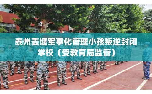 泰州姜堰军事化管理小孩叛逆封闭学校（受教育局监管）