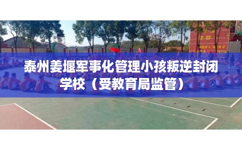 泰州姜堰军事化管理小孩叛逆封闭学校（受教育局监管）