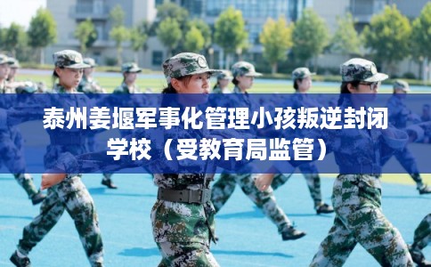 泰州姜堰军事化管理小孩叛逆封闭学校（受教育局监管）