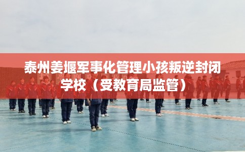 泰州姜堰军事化管理小孩叛逆封闭学校（受教育局监管）