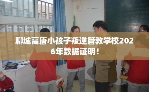 聊城高唐小孩子叛逆管教学校2026年数据证明！