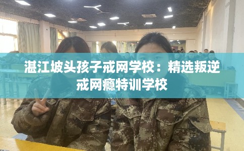 湛江坡头孩子戒网学校：精选叛逆戒网瘾特训学校