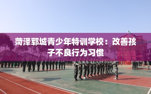菏泽郓城青少年特训学校：改善孩子不良行为习惯