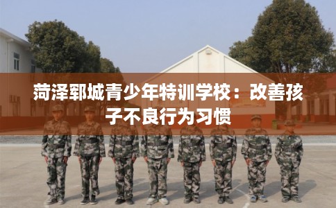 菏泽郓城青少年特训学校：改善孩子不良行为习惯