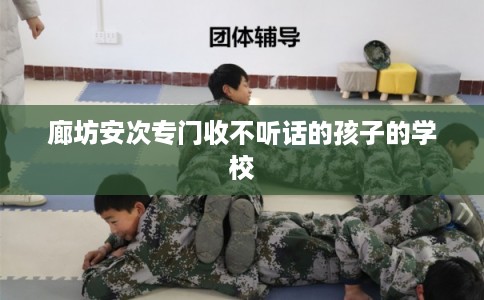 廊坊安次专门收不听话的孩子的学校