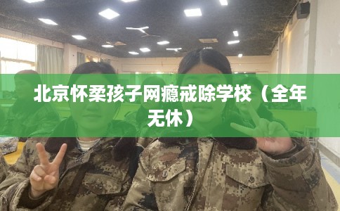 北京怀柔孩子网瘾戒除学校（全年无休）