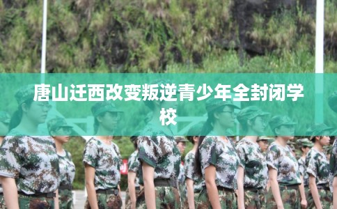 唐山迁西改变叛逆青少年全封闭学校