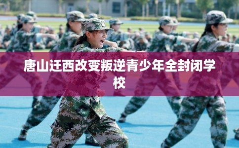唐山迁西改变叛逆青少年全封闭学校