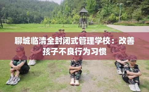 聊城临清全封闭式管理学校：改善孩子不良行为习惯