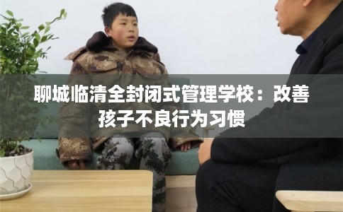 聊城临清全封闭式管理学校：改善孩子不良行为习惯