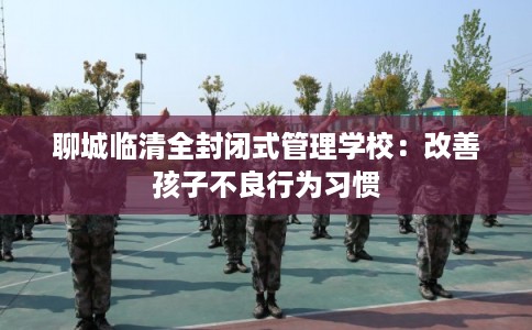 聊城临清全封闭式管理学校：改善孩子不良行为习惯