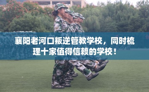 襄阳老河口叛逆管教学校，同时梳理十家值得信赖的学校！