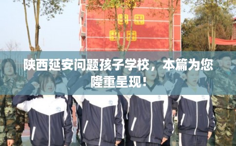 陕西延安问题孩子学校，本篇为您隆重呈现！