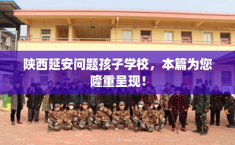 陕西延安问题孩子学校，本篇为您隆重呈现！