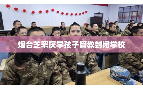 烟台芝罘厌学孩子管教封闭学校