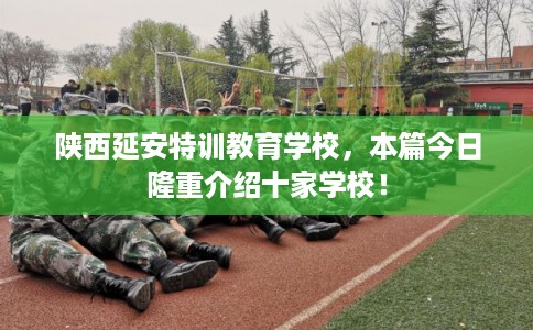 陕西延安特训教育学校，本篇今日隆重介绍十家学校！