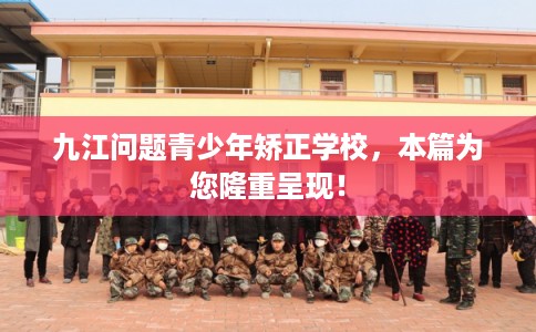 九江问题青少年矫正学校，本篇为您隆重呈现！