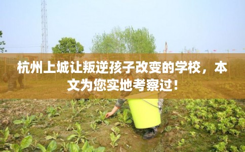 杭州上城让叛逆孩子改变的学校，本文为您实地考察过！