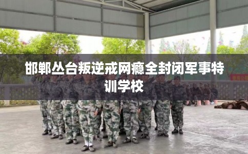 邯郸丛台叛逆戒网瘾全封闭军事特训学校