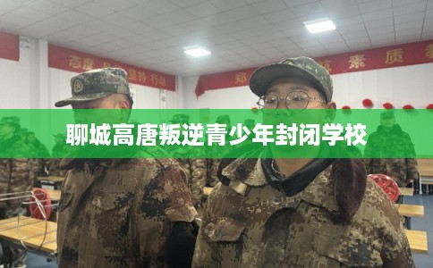 聊城高唐叛逆青少年封闭学校