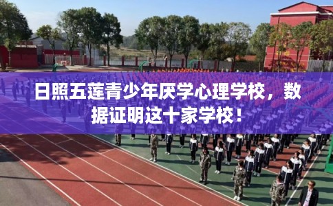 日照五莲青少年厌学心理学校，数据证明这十家学校！