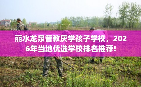 丽水龙泉管教厌学孩子学校，2026年当地优选学校排名推荐!