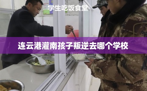 连云港灌南孩子叛逆去哪个学校 连云港灌南孩子叛逆去哪个学校