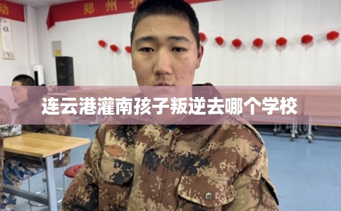 连云港灌南孩子叛逆去哪个学校 连云港灌南孩子叛逆去哪个学校