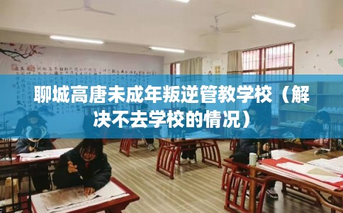 聊城高唐未成年叛逆管教学校（解决不去学校的情况）