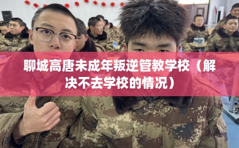 聊城高唐未成年叛逆管教学校（解决不去学校的情况）