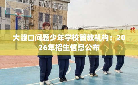 大渡口问题少年学校管教机构:2026年招生信息公布 大渡口问题少年学校管教机构:2026年招生信息公布