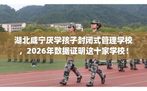 湖北咸宁厌学孩子封闭式管理学校，2026年数据证明这十家学校！