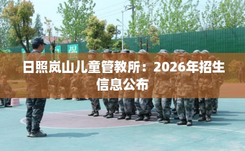 日照岚山儿童管教所：2026年招生信息公布