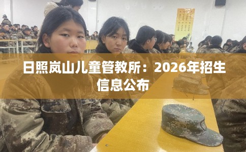 日照岚山儿童管教所：2026年招生信息公布