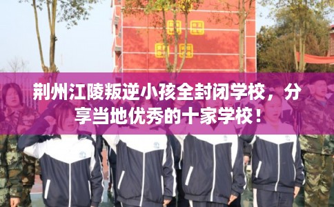 荆州江陵叛逆小孩全封闭学校,分享当地优秀的十家学校! 荆州江陵叛逆小孩全封闭学校,分享当地优秀的十家学校!