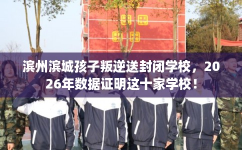 滨州滨城孩子叛逆送封闭学校,2026年数据证明这十家学校! 滨州滨城孩子叛逆送封闭学校,2026年数据证明这十家学校!
