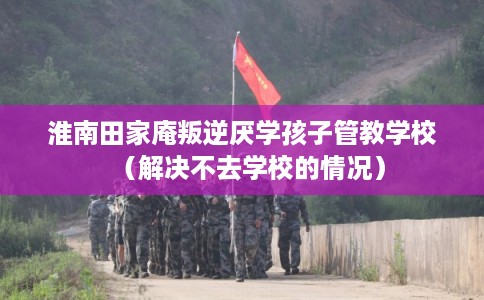 淮南田家庵叛逆厌学孩子管教学校（解决不去学校的情况）