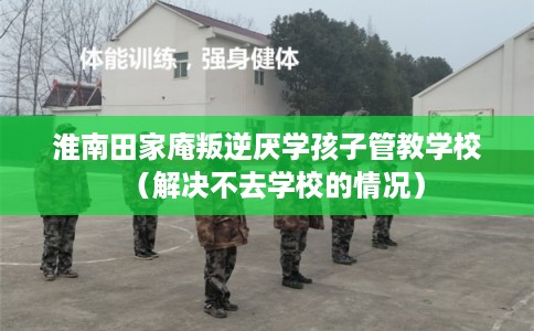 淮南田家庵叛逆厌学孩子管教学校（解决不去学校的情况）