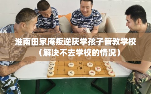 淮南田家庵叛逆厌学孩子管教学校（解决不去学校的情况）