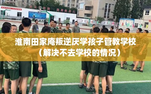 淮南田家庵叛逆厌学孩子管教学校（解决不去学校的情况）
