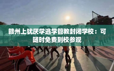 赣州上犹厌学逃学管教封闭学校:可随时免费到校参观 赣州上犹厌学逃学管教封闭学校:可随时免费到校参观