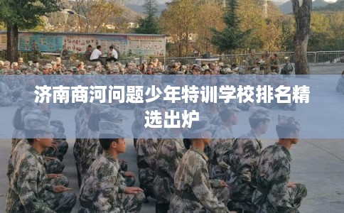 济南商河问题少年特训学校排名精选出炉 济南商河问题少年特训学校排名精选出炉