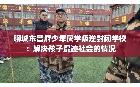 聊城东昌府少年厌学叛逆封闭学校：解决孩子混迹社会的情况