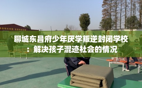 聊城东昌府少年厌学叛逆封闭学校：解决孩子混迹社会的情况