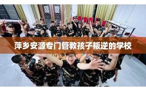 萍乡安源专门管教孩子叛逆的学校