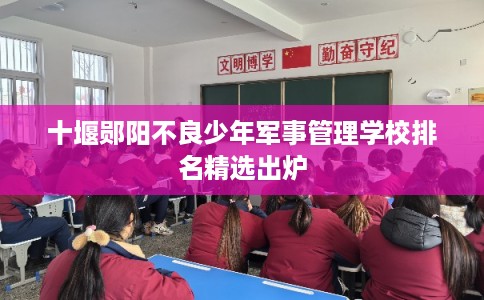 十堰郧阳不良少年军事管理学校排名精选出炉 十堰郧阳不良少年军事管理学校排名精选出炉